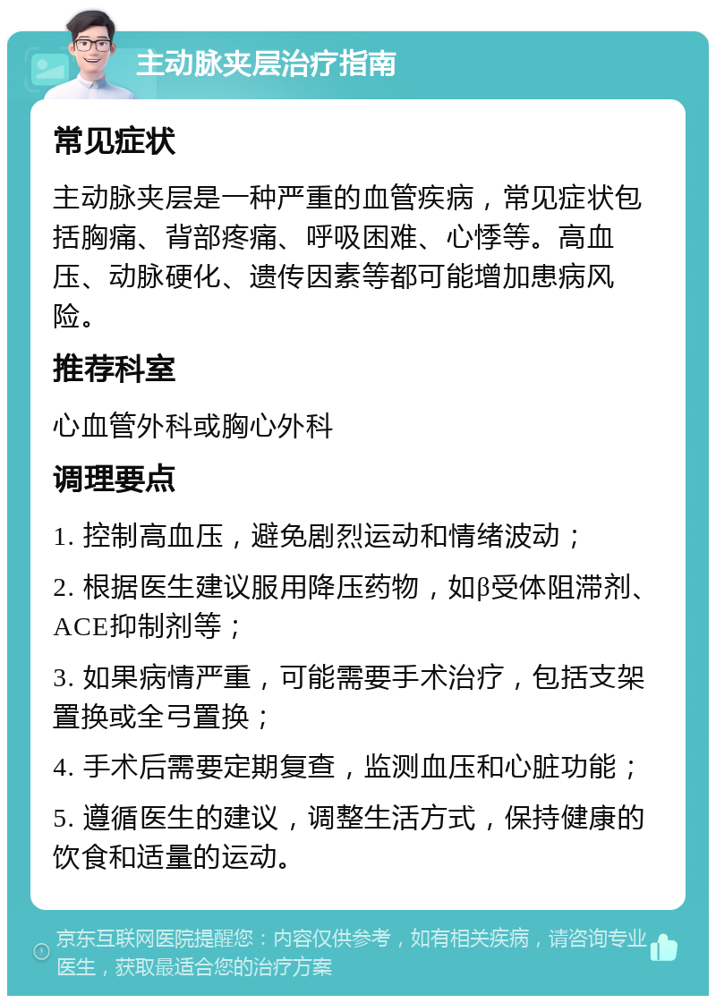 主动脉夹层治疗指南 常见症状 主动脉夹层是一种严重的血管疾病，常见症状包括胸痛、背部疼痛、呼吸困难、心悸等。高血压、动脉硬化、遗传因素等都可能增加患病风险。 推荐科室 心血管外科或胸心外科 调理要点 1. 控制高血压，避免剧烈运动和情绪波动； 2. 根据医生建议服用降压药物，如β受体阻滞剂、ACE抑制剂等； 3. 如果病情严重，可能需要手术治疗，包括支架置换或全弓置换； 4. 手术后需要定期复查，监测血压和心脏功能； 5. 遵循医生的建议，调整生活方式，保持健康的饮食和适量的运动。