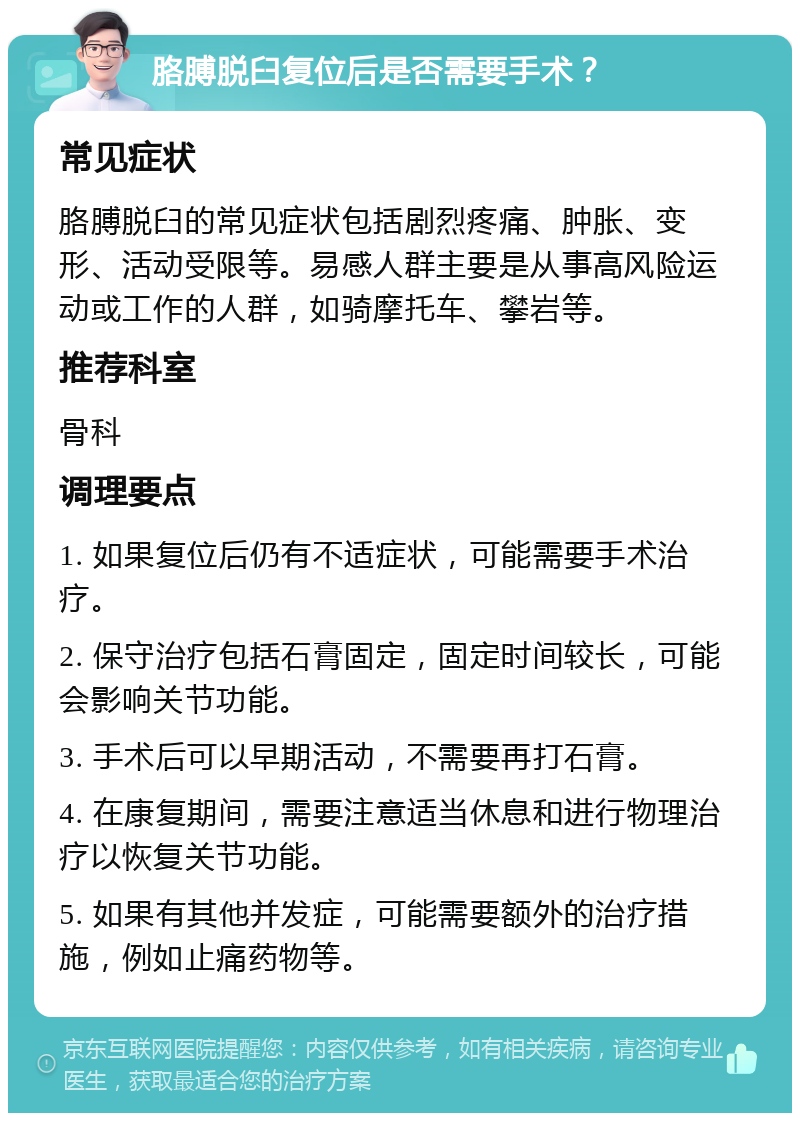 胳膊脱臼复位后是否需要手术？ 常见症状 胳膊脱臼的常见症状包括剧烈疼痛、肿胀、变形、活动受限等。易感人群主要是从事高风险运动或工作的人群，如骑摩托车、攀岩等。 推荐科室 骨科 调理要点 1. 如果复位后仍有不适症状，可能需要手术治疗。 2. 保守治疗包括石膏固定，固定时间较长，可能会影响关节功能。 3. 手术后可以早期活动，不需要再打石膏。 4. 在康复期间，需要注意适当休息和进行物理治疗以恢复关节功能。 5. 如果有其他并发症，可能需要额外的治疗措施，例如止痛药物等。