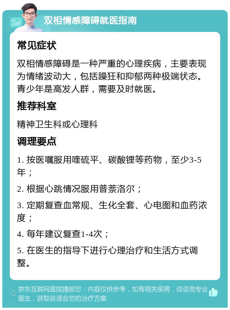 双相情感障碍就医指南 常见症状 双相情感障碍是一种严重的心理疾病，主要表现为情绪波动大，包括躁狂和抑郁两种极端状态。青少年是高发人群，需要及时就医。 推荐科室 精神卫生科或心理科 调理要点 1. 按医嘱服用喹硫平、碳酸锂等药物，至少3-5年； 2. 根据心跳情况服用普萘洛尔； 3. 定期复查血常规、生化全套、心电图和血药浓度； 4. 每年建议复查1-4次； 5. 在医生的指导下进行心理治疗和生活方式调整。