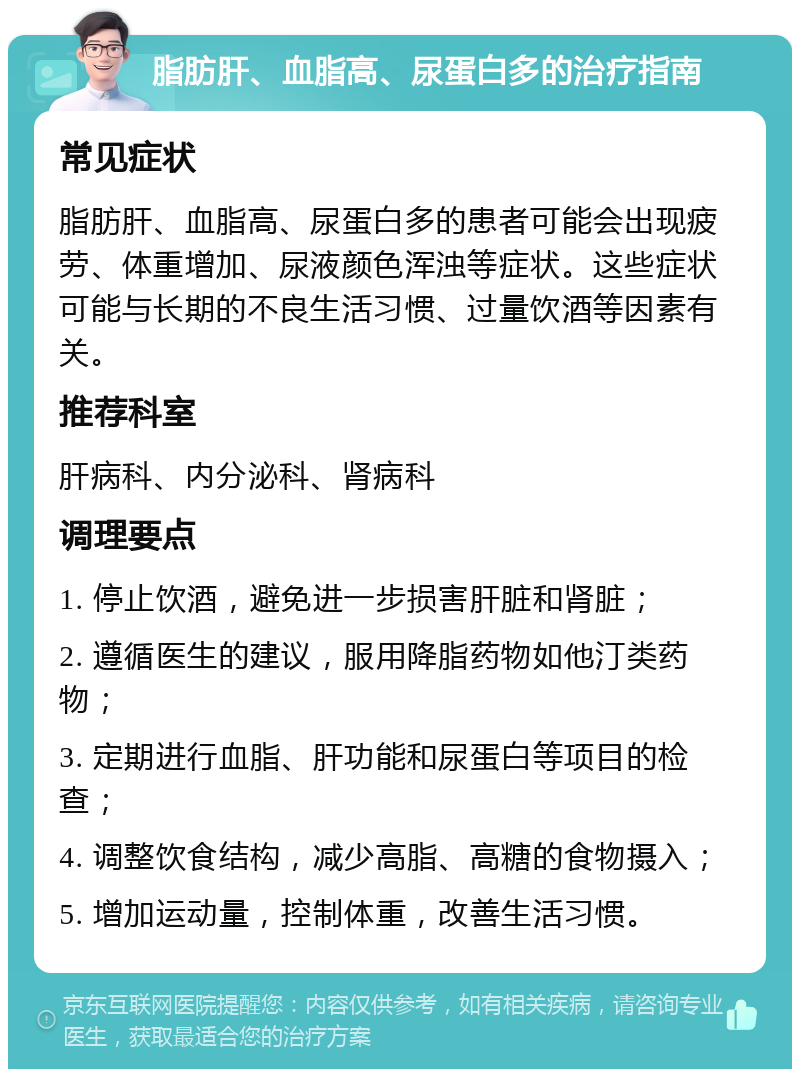 脂肪肝、血脂高、尿蛋白多的治疗指南 常见症状 脂肪肝、血脂高、尿蛋白多的患者可能会出现疲劳、体重增加、尿液颜色浑浊等症状。这些症状可能与长期的不良生活习惯、过量饮酒等因素有关。 推荐科室 肝病科、内分泌科、肾病科 调理要点 1. 停止饮酒，避免进一步损害肝脏和肾脏； 2. 遵循医生的建议，服用降脂药物如他汀类药物； 3. 定期进行血脂、肝功能和尿蛋白等项目的检查； 4. 调整饮食结构，减少高脂、高糖的食物摄入； 5. 增加运动量，控制体重，改善生活习惯。