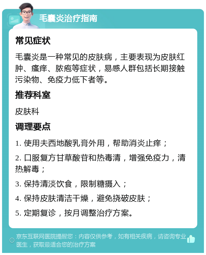 毛囊炎治疗指南 常见症状 毛囊炎是一种常见的皮肤病，主要表现为皮肤红肿、瘙痒、脓疱等症状，易感人群包括长期接触污染物、免疫力低下者等。 推荐科室 皮肤科 调理要点 1. 使用夫西地酸乳膏外用，帮助消炎止痒； 2. 口服复方甘草酸苷和热毒清，增强免疫力，清热解毒； 3. 保持清淡饮食，限制糖摄入； 4. 保持皮肤清洁干燥，避免挠破皮肤； 5. 定期复诊，按月调整治疗方案。