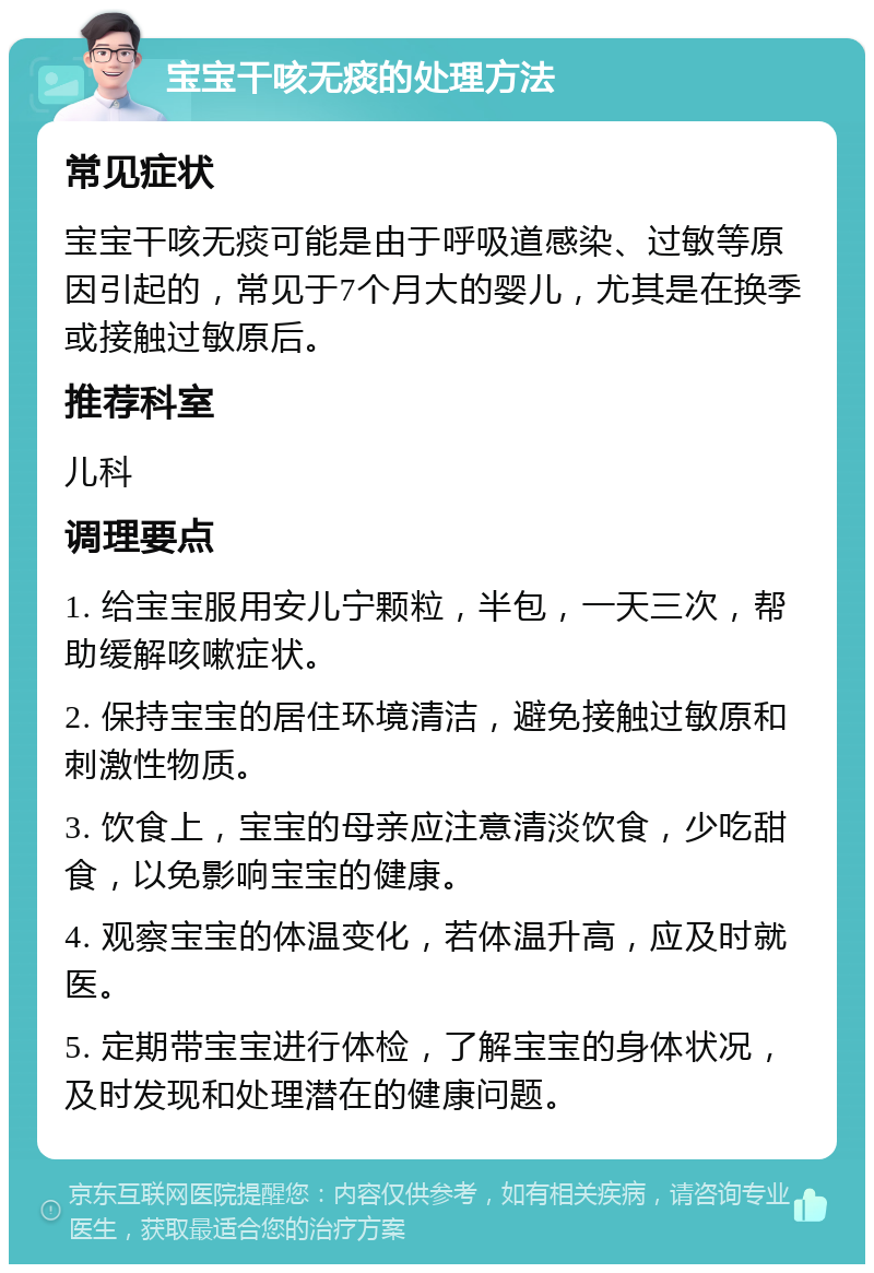 宝宝干咳无痰的处理方法 常见症状 宝宝干咳无痰可能是由于呼吸道感染、过敏等原因引起的，常见于7个月大的婴儿，尤其是在换季或接触过敏原后。 推荐科室 儿科 调理要点 1. 给宝宝服用安儿宁颗粒，半包，一天三次，帮助缓解咳嗽症状。 2. 保持宝宝的居住环境清洁，避免接触过敏原和刺激性物质。 3. 饮食上，宝宝的母亲应注意清淡饮食，少吃甜食，以免影响宝宝的健康。 4. 观察宝宝的体温变化，若体温升高，应及时就医。 5. 定期带宝宝进行体检，了解宝宝的身体状况，及时发现和处理潜在的健康问题。