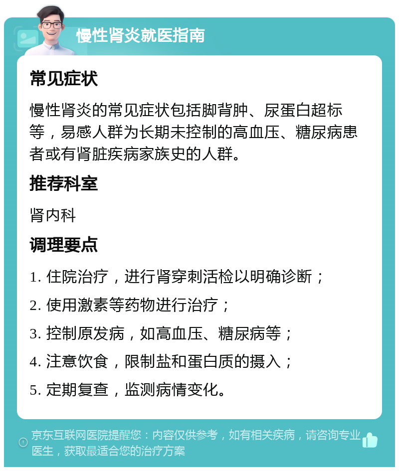 慢性肾炎就医指南 常见症状 慢性肾炎的常见症状包括脚背肿、尿蛋白超标等，易感人群为长期未控制的高血压、糖尿病患者或有肾脏疾病家族史的人群。 推荐科室 肾内科 调理要点 1. 住院治疗，进行肾穿刺活检以明确诊断； 2. 使用激素等药物进行治疗； 3. 控制原发病，如高血压、糖尿病等； 4. 注意饮食，限制盐和蛋白质的摄入； 5. 定期复查，监测病情变化。