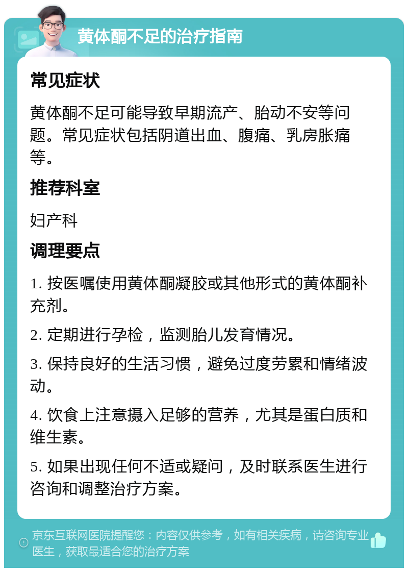 黄体酮不足的治疗指南 常见症状 黄体酮不足可能导致早期流产、胎动不安等问题。常见症状包括阴道出血、腹痛、乳房胀痛等。 推荐科室 妇产科 调理要点 1. 按医嘱使用黄体酮凝胶或其他形式的黄体酮补充剂。 2. 定期进行孕检，监测胎儿发育情况。 3. 保持良好的生活习惯，避免过度劳累和情绪波动。 4. 饮食上注意摄入足够的营养，尤其是蛋白质和维生素。 5. 如果出现任何不适或疑问，及时联系医生进行咨询和调整治疗方案。