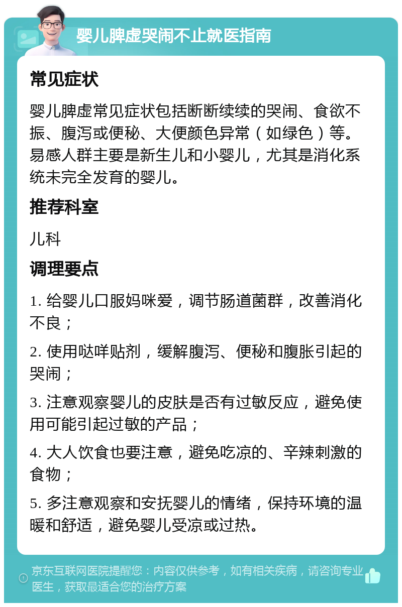 婴儿脾虚哭闹不止就医指南 常见症状 婴儿脾虚常见症状包括断断续续的哭闹、食欲不振、腹泻或便秘、大便颜色异常（如绿色）等。易感人群主要是新生儿和小婴儿，尤其是消化系统未完全发育的婴儿。 推荐科室 儿科 调理要点 1. 给婴儿口服妈咪爱，调节肠道菌群，改善消化不良； 2. 使用哒咩贴剂，缓解腹泻、便秘和腹胀引起的哭闹； 3. 注意观察婴儿的皮肤是否有过敏反应，避免使用可能引起过敏的产品； 4. 大人饮食也要注意，避免吃凉的、辛辣刺激的食物； 5. 多注意观察和安抚婴儿的情绪，保持环境的温暖和舒适，避免婴儿受凉或过热。