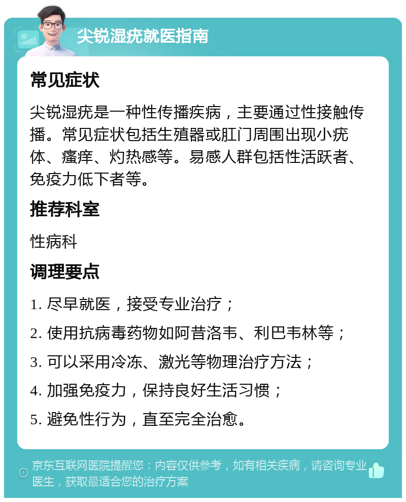 尖锐湿疣就医指南 常见症状 尖锐湿疣是一种性传播疾病，主要通过性接触传播。常见症状包括生殖器或肛门周围出现小疣体、瘙痒、灼热感等。易感人群包括性活跃者、免疫力低下者等。 推荐科室 性病科 调理要点 1. 尽早就医，接受专业治疗； 2. 使用抗病毒药物如阿昔洛韦、利巴韦林等； 3. 可以采用冷冻、激光等物理治疗方法； 4. 加强免疫力，保持良好生活习惯； 5. 避免性行为，直至完全治愈。