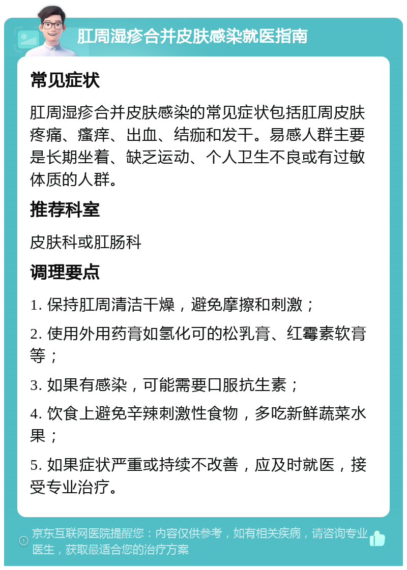 肛周湿疹合并皮肤感染就医指南 常见症状 肛周湿疹合并皮肤感染的常见症状包括肛周皮肤疼痛、瘙痒、出血、结痂和发干。易感人群主要是长期坐着、缺乏运动、个人卫生不良或有过敏体质的人群。 推荐科室 皮肤科或肛肠科 调理要点 1. 保持肛周清洁干燥，避免摩擦和刺激； 2. 使用外用药膏如氢化可的松乳膏、红霉素软膏等； 3. 如果有感染，可能需要口服抗生素； 4. 饮食上避免辛辣刺激性食物，多吃新鲜蔬菜水果； 5. 如果症状严重或持续不改善，应及时就医，接受专业治疗。