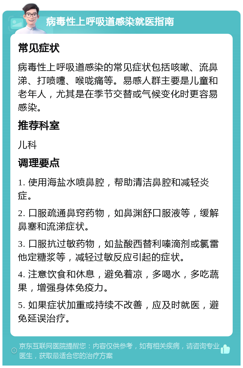 病毒性上呼吸道感染就医指南 常见症状 病毒性上呼吸道感染的常见症状包括咳嗽、流鼻涕、打喷嚏、喉咙痛等。易感人群主要是儿童和老年人，尤其是在季节交替或气候变化时更容易感染。 推荐科室 儿科 调理要点 1. 使用海盐水喷鼻腔，帮助清洁鼻腔和减轻炎症。 2. 口服疏通鼻窍药物，如鼻渊舒口服液等，缓解鼻塞和流涕症状。 3. 口服抗过敏药物，如盐酸西替利嗪滴剂或氯雷他定糖浆等，减轻过敏反应引起的症状。 4. 注意饮食和休息，避免着凉，多喝水，多吃蔬果，增强身体免疫力。 5. 如果症状加重或持续不改善，应及时就医，避免延误治疗。