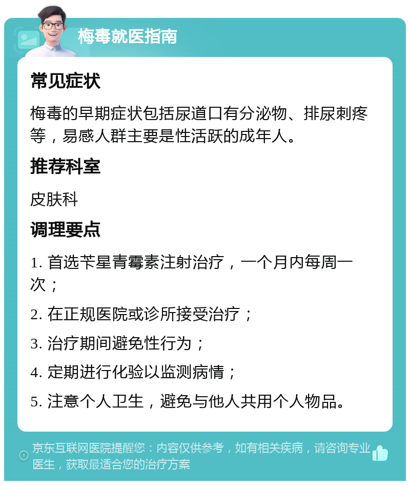 梅毒就医指南 常见症状 梅毒的早期症状包括尿道口有分泌物、排尿刺疼等，易感人群主要是性活跃的成年人。 推荐科室 皮肤科 调理要点 1. 首选苄星青霉素注射治疗，一个月内每周一次； 2. 在正规医院或诊所接受治疗； 3. 治疗期间避免性行为； 4. 定期进行化验以监测病情； 5. 注意个人卫生，避免与他人共用个人物品。