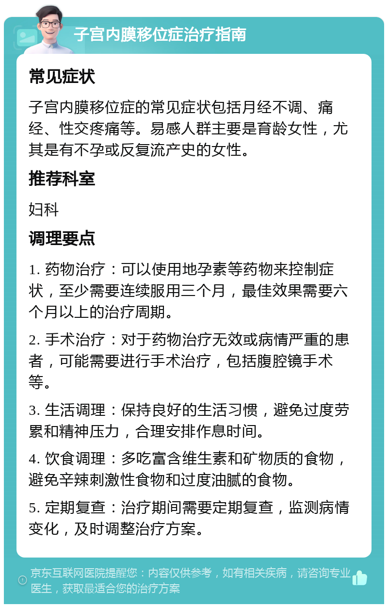 子宫内膜移位症治疗指南 常见症状 子宫内膜移位症的常见症状包括月经不调、痛经、性交疼痛等。易感人群主要是育龄女性，尤其是有不孕或反复流产史的女性。 推荐科室 妇科 调理要点 1. 药物治疗：可以使用地孕素等药物来控制症状，至少需要连续服用三个月，最佳效果需要六个月以上的治疗周期。 2. 手术治疗：对于药物治疗无效或病情严重的患者，可能需要进行手术治疗，包括腹腔镜手术等。 3. 生活调理：保持良好的生活习惯，避免过度劳累和精神压力，合理安排作息时间。 4. 饮食调理：多吃富含维生素和矿物质的食物，避免辛辣刺激性食物和过度油腻的食物。 5. 定期复查：治疗期间需要定期复查，监测病情变化，及时调整治疗方案。