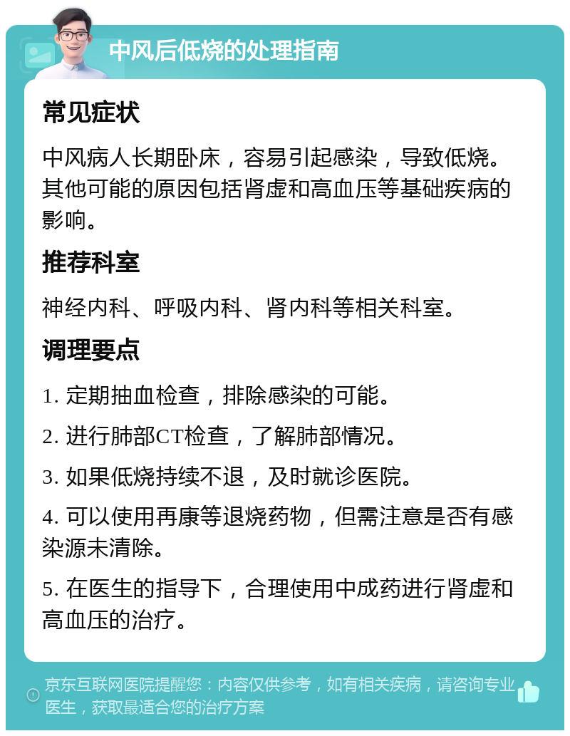 中风后低烧的处理指南 常见症状 中风病人长期卧床，容易引起感染，导致低烧。其他可能的原因包括肾虚和高血压等基础疾病的影响。 推荐科室 神经内科、呼吸内科、肾内科等相关科室。 调理要点 1. 定期抽血检查，排除感染的可能。 2. 进行肺部CT检查，了解肺部情况。 3. 如果低烧持续不退，及时就诊医院。 4. 可以使用再康等退烧药物，但需注意是否有感染源未清除。 5. 在医生的指导下，合理使用中成药进行肾虚和高血压的治疗。