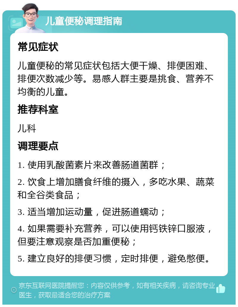 儿童便秘调理指南 常见症状 儿童便秘的常见症状包括大便干燥、排便困难、排便次数减少等。易感人群主要是挑食、营养不均衡的儿童。 推荐科室 儿科 调理要点 1. 使用乳酸菌素片来改善肠道菌群； 2. 饮食上增加膳食纤维的摄入，多吃水果、蔬菜和全谷类食品； 3. 适当增加运动量，促进肠道蠕动； 4. 如果需要补充营养，可以使用钙铁锌口服液，但要注意观察是否加重便秘； 5. 建立良好的排便习惯，定时排便，避免憋便。