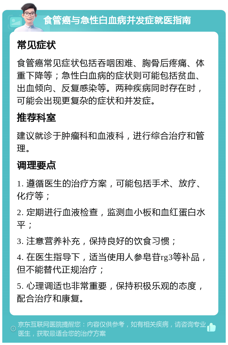 食管癌与急性白血病并发症就医指南 常见症状 食管癌常见症状包括吞咽困难、胸骨后疼痛、体重下降等；急性白血病的症状则可能包括贫血、出血倾向、反复感染等。两种疾病同时存在时，可能会出现更复杂的症状和并发症。 推荐科室 建议就诊于肿瘤科和血液科，进行综合治疗和管理。 调理要点 1. 遵循医生的治疗方案，可能包括手术、放疗、化疗等； 2. 定期进行血液检查，监测血小板和血红蛋白水平； 3. 注意营养补充，保持良好的饮食习惯； 4. 在医生指导下，适当使用人参皂苷rg3等补品，但不能替代正规治疗； 5. 心理调适也非常重要，保持积极乐观的态度，配合治疗和康复。