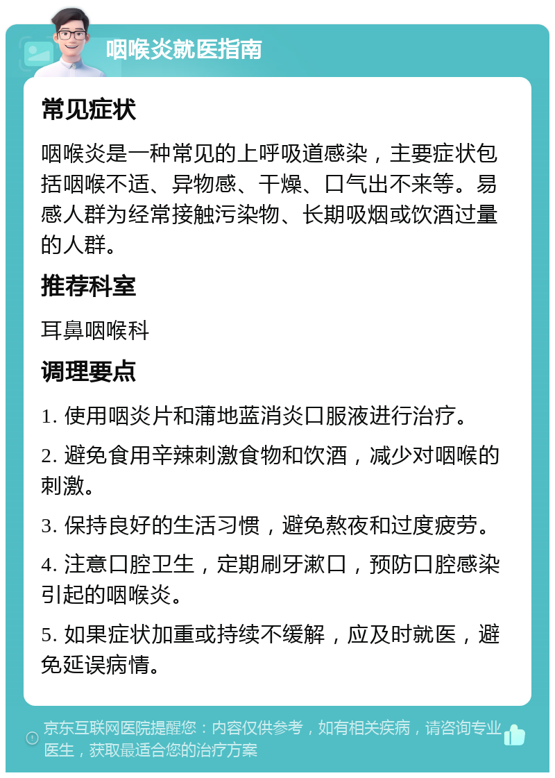 咽喉炎就医指南 常见症状 咽喉炎是一种常见的上呼吸道感染，主要症状包括咽喉不适、异物感、干燥、口气出不来等。易感人群为经常接触污染物、长期吸烟或饮酒过量的人群。 推荐科室 耳鼻咽喉科 调理要点 1. 使用咽炎片和蒲地蓝消炎口服液进行治疗。 2. 避免食用辛辣刺激食物和饮酒，减少对咽喉的刺激。 3. 保持良好的生活习惯，避免熬夜和过度疲劳。 4. 注意口腔卫生，定期刷牙漱口，预防口腔感染引起的咽喉炎。 5. 如果症状加重或持续不缓解，应及时就医，避免延误病情。