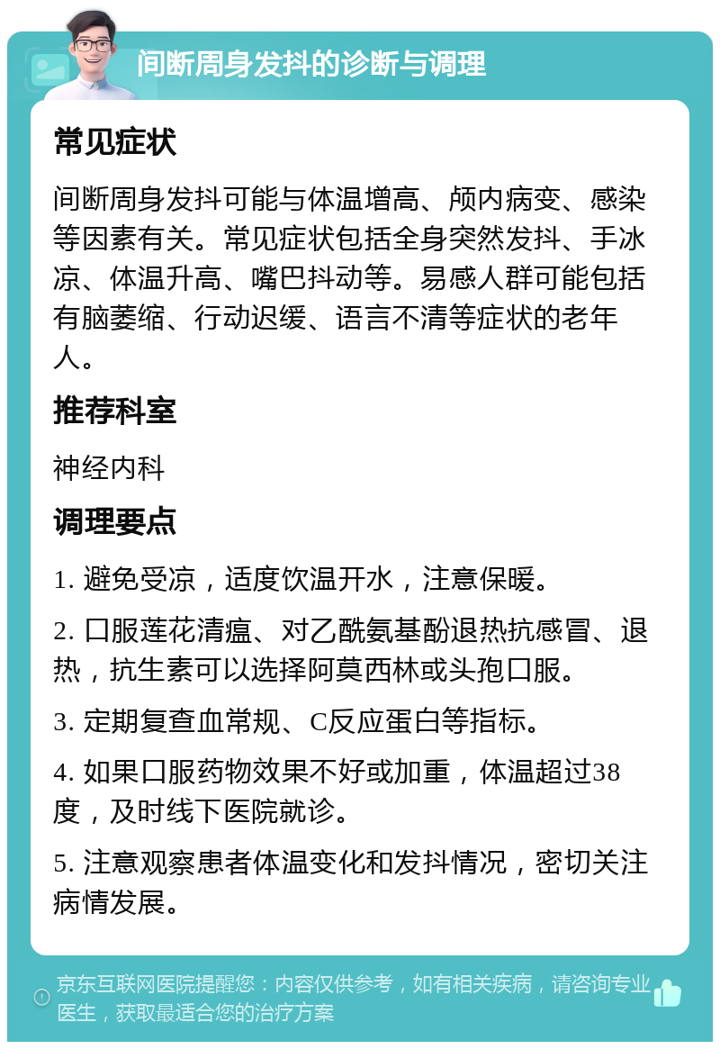 间断周身发抖的诊断与调理 常见症状 间断周身发抖可能与体温增高、颅内病变、感染等因素有关。常见症状包括全身突然发抖、手冰凉、体温升高、嘴巴抖动等。易感人群可能包括有脑萎缩、行动迟缓、语言不清等症状的老年人。 推荐科室 神经内科 调理要点 1. 避免受凉，适度饮温开水，注意保暖。 2. 口服莲花清瘟、对乙酰氨基酚退热抗感冒、退热，抗生素可以选择阿莫西林或头孢口服。 3. 定期复查血常规、C反应蛋白等指标。 4. 如果口服药物效果不好或加重，体温超过38度，及时线下医院就诊。 5. 注意观察患者体温变化和发抖情况，密切关注病情发展。