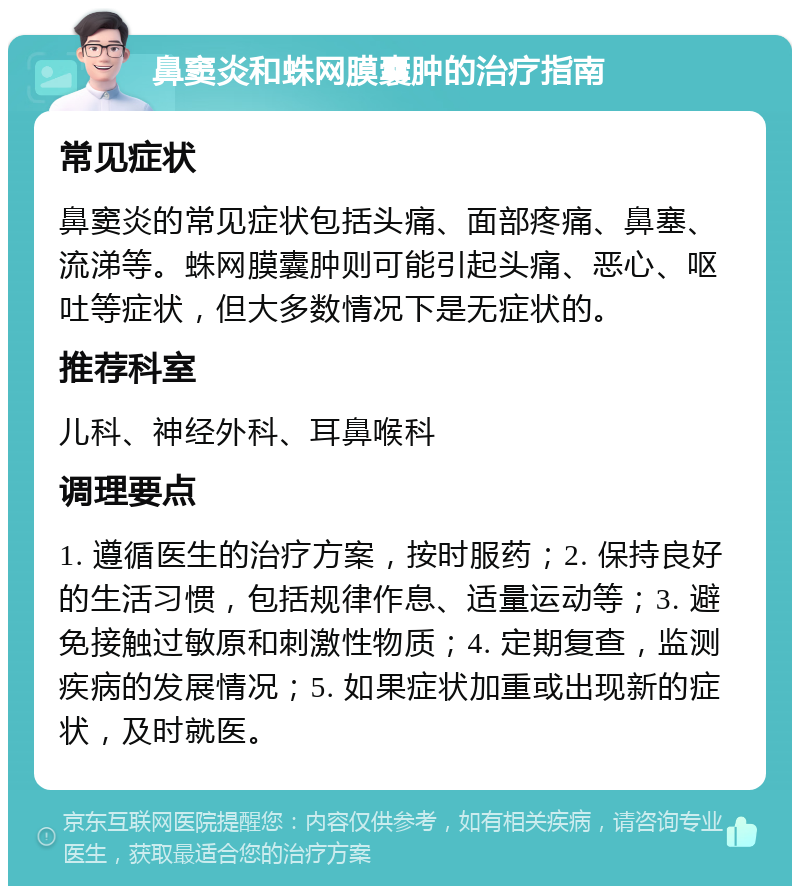 鼻窦炎和蛛网膜囊肿的治疗指南 常见症状 鼻窦炎的常见症状包括头痛、面部疼痛、鼻塞、流涕等。蛛网膜囊肿则可能引起头痛、恶心、呕吐等症状，但大多数情况下是无症状的。 推荐科室 儿科、神经外科、耳鼻喉科 调理要点 1. 遵循医生的治疗方案，按时服药；2. 保持良好的生活习惯，包括规律作息、适量运动等；3. 避免接触过敏原和刺激性物质；4. 定期复查，监测疾病的发展情况；5. 如果症状加重或出现新的症状，及时就医。