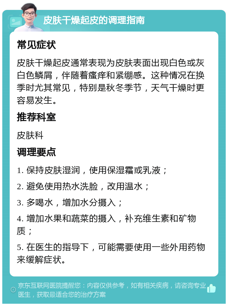 皮肤干燥起皮的调理指南 常见症状 皮肤干燥起皮通常表现为皮肤表面出现白色或灰白色鳞屑，伴随着瘙痒和紧绷感。这种情况在换季时尤其常见，特别是秋冬季节，天气干燥时更容易发生。 推荐科室 皮肤科 调理要点 1. 保持皮肤湿润，使用保湿霜或乳液； 2. 避免使用热水洗脸，改用温水； 3. 多喝水，增加水分摄入； 4. 增加水果和蔬菜的摄入，补充维生素和矿物质； 5. 在医生的指导下，可能需要使用一些外用药物来缓解症状。