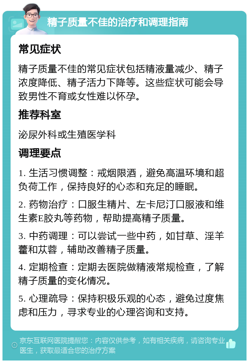 精子质量不佳的治疗和调理指南 常见症状 精子质量不佳的常见症状包括精液量减少、精子浓度降低、精子活力下降等。这些症状可能会导致男性不育或女性难以怀孕。 推荐科室 泌尿外科或生殖医学科 调理要点 1. 生活习惯调整：戒烟限酒，避免高温环境和超负荷工作，保持良好的心态和充足的睡眠。 2. 药物治疗：口服生精片、左卡尼汀口服液和维生素E胶丸等药物，帮助提高精子质量。 3. 中药调理：可以尝试一些中药，如甘草、淫羊藿和苁蓉，辅助改善精子质量。 4. 定期检查：定期去医院做精液常规检查，了解精子质量的变化情况。 5. 心理疏导：保持积极乐观的心态，避免过度焦虑和压力，寻求专业的心理咨询和支持。