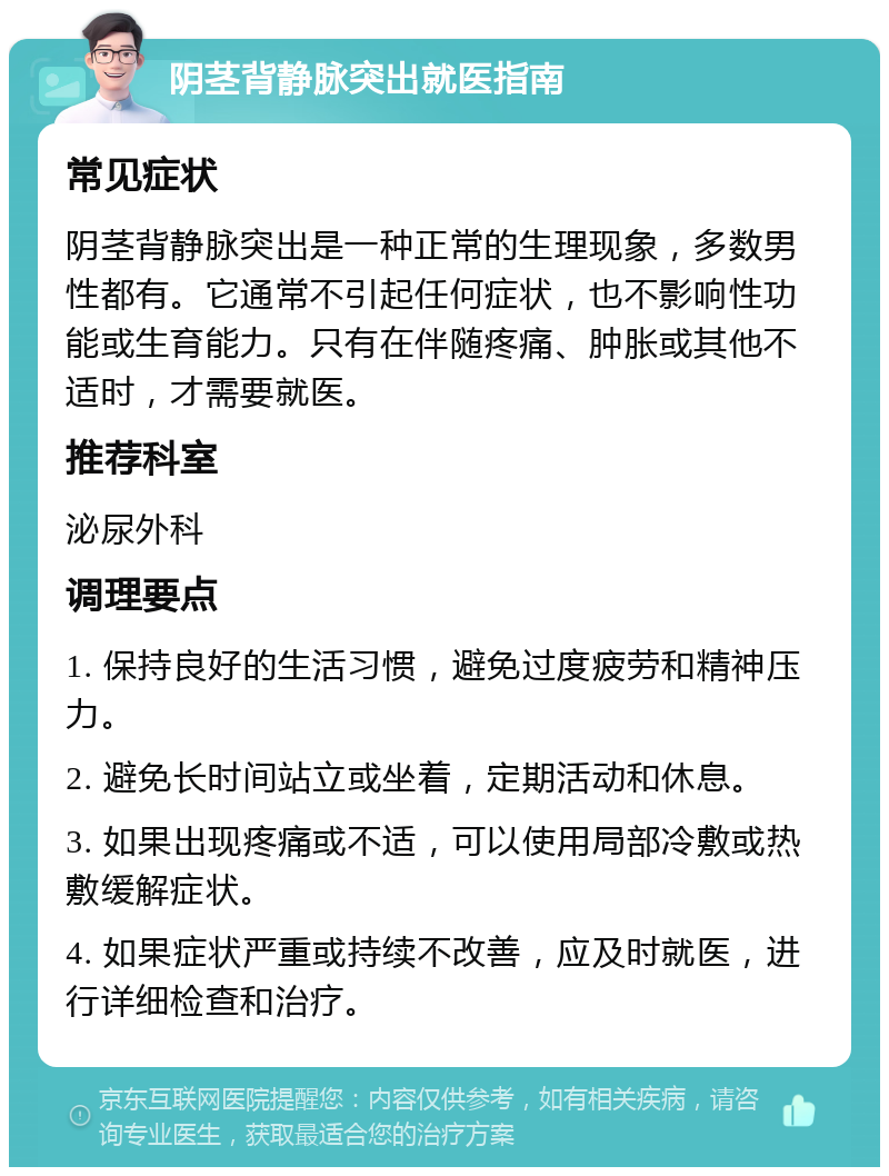 阴茎背静脉突出就医指南 常见症状 阴茎背静脉突出是一种正常的生理现象，多数男性都有。它通常不引起任何症状，也不影响性功能或生育能力。只有在伴随疼痛、肿胀或其他不适时，才需要就医。 推荐科室 泌尿外科 调理要点 1. 保持良好的生活习惯，避免过度疲劳和精神压力。 2. 避免长时间站立或坐着，定期活动和休息。 3. 如果出现疼痛或不适，可以使用局部冷敷或热敷缓解症状。 4. 如果症状严重或持续不改善，应及时就医，进行详细检查和治疗。