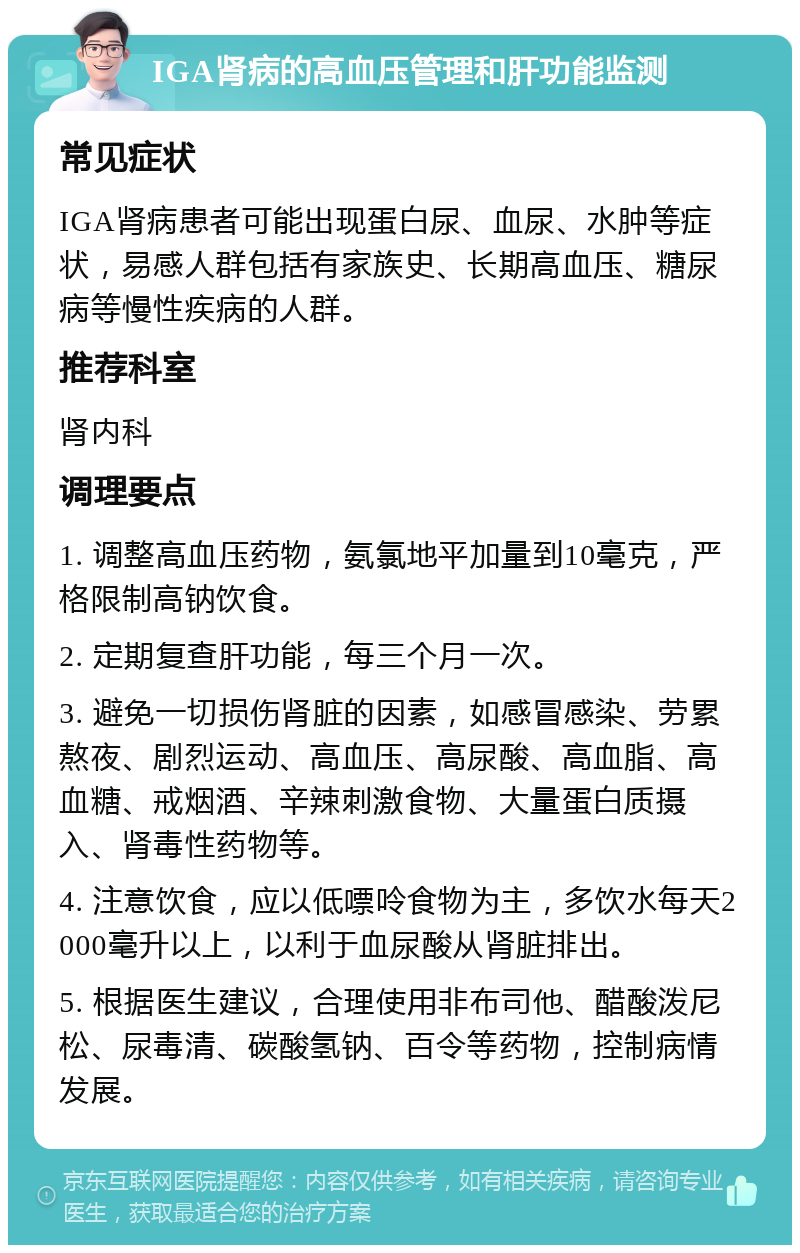 IGA肾病的高血压管理和肝功能监测 常见症状 IGA肾病患者可能出现蛋白尿、血尿、水肿等症状，易感人群包括有家族史、长期高血压、糖尿病等慢性疾病的人群。 推荐科室 肾内科 调理要点 1. 调整高血压药物，氨氯地平加量到10毫克，严格限制高钠饮食。 2. 定期复查肝功能，每三个月一次。 3. 避免一切损伤肾脏的因素，如感冒感染、劳累熬夜、剧烈运动、高血压、高尿酸、高血脂、高血糖、戒烟酒、辛辣刺激食物、大量蛋白质摄入、肾毒性药物等。 4. 注意饮食，应以低嘌呤食物为主，多饮水每天2000毫升以上，以利于血尿酸从肾脏排出。 5. 根据医生建议，合理使用非布司他、醋酸泼尼松、尿毒清、碳酸氢钠、百令等药物，控制病情发展。