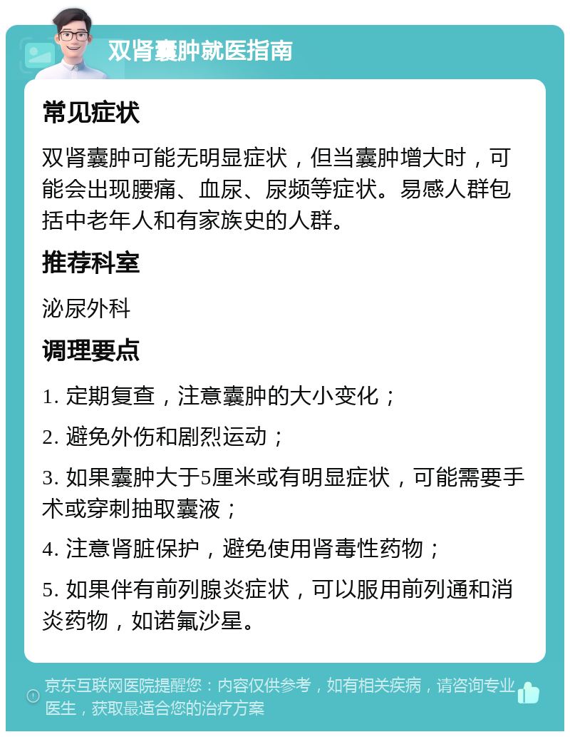 双肾囊肿就医指南 常见症状 双肾囊肿可能无明显症状，但当囊肿增大时，可能会出现腰痛、血尿、尿频等症状。易感人群包括中老年人和有家族史的人群。 推荐科室 泌尿外科 调理要点 1. 定期复查，注意囊肿的大小变化； 2. 避免外伤和剧烈运动； 3. 如果囊肿大于5厘米或有明显症状，可能需要手术或穿刺抽取囊液； 4. 注意肾脏保护，避免使用肾毒性药物； 5. 如果伴有前列腺炎症状，可以服用前列通和消炎药物，如诺氟沙星。