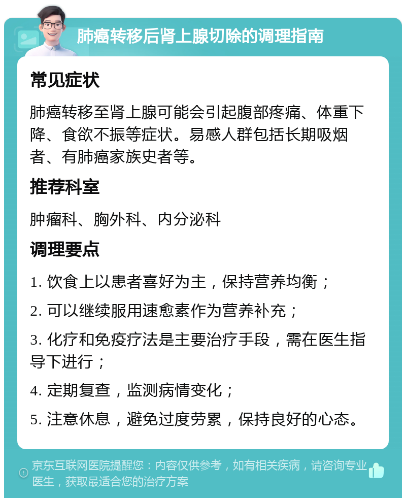 肺癌转移后肾上腺切除的调理指南 常见症状 肺癌转移至肾上腺可能会引起腹部疼痛、体重下降、食欲不振等症状。易感人群包括长期吸烟者、有肺癌家族史者等。 推荐科室 肿瘤科、胸外科、内分泌科 调理要点 1. 饮食上以患者喜好为主，保持营养均衡； 2. 可以继续服用速愈素作为营养补充； 3. 化疗和免疫疗法是主要治疗手段，需在医生指导下进行； 4. 定期复查，监测病情变化； 5. 注意休息，避免过度劳累，保持良好的心态。