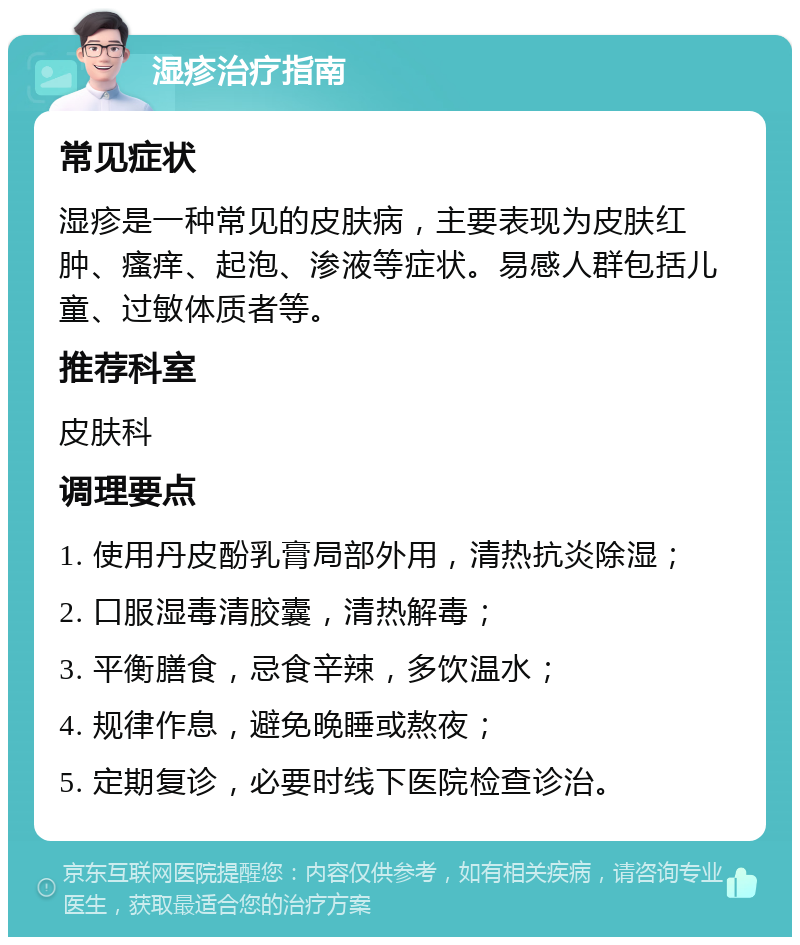 湿疹治疗指南 常见症状 湿疹是一种常见的皮肤病，主要表现为皮肤红肿、瘙痒、起泡、渗液等症状。易感人群包括儿童、过敏体质者等。 推荐科室 皮肤科 调理要点 1. 使用丹皮酚乳膏局部外用，清热抗炎除湿； 2. 口服湿毒清胶囊，清热解毒； 3. 平衡膳食，忌食辛辣，多饮温水； 4. 规律作息，避免晚睡或熬夜； 5. 定期复诊，必要时线下医院检查诊治。