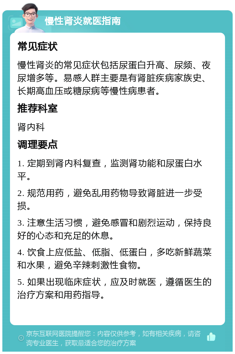 慢性肾炎就医指南 常见症状 慢性肾炎的常见症状包括尿蛋白升高、尿频、夜尿增多等。易感人群主要是有肾脏疾病家族史、长期高血压或糖尿病等慢性病患者。 推荐科室 肾内科 调理要点 1. 定期到肾内科复查，监测肾功能和尿蛋白水平。 2. 规范用药，避免乱用药物导致肾脏进一步受损。 3. 注意生活习惯，避免感冒和剧烈运动，保持良好的心态和充足的休息。 4. 饮食上应低盐、低脂、低蛋白，多吃新鲜蔬菜和水果，避免辛辣刺激性食物。 5. 如果出现临床症状，应及时就医，遵循医生的治疗方案和用药指导。