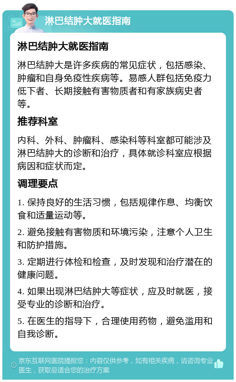 淋巴结肿大就医指南 淋巴结肿大就医指南 淋巴结肿大是许多疾病的常见症状，包括感染、肿瘤和自身免疫性疾病等。易感人群包括免疫力低下者、长期接触有害物质者和有家族病史者等。 推荐科室 内科、外科、肿瘤科、感染科等科室都可能涉及淋巴结肿大的诊断和治疗，具体就诊科室应根据病因和症状而定。 调理要点 1. 保持良好的生活习惯，包括规律作息、均衡饮食和适量运动等。 2. 避免接触有害物质和环境污染，注意个人卫生和防护措施。 3. 定期进行体检和检查，及时发现和治疗潜在的健康问题。 4. 如果出现淋巴结肿大等症状，应及时就医，接受专业的诊断和治疗。 5. 在医生的指导下，合理使用药物，避免滥用和自我诊断。