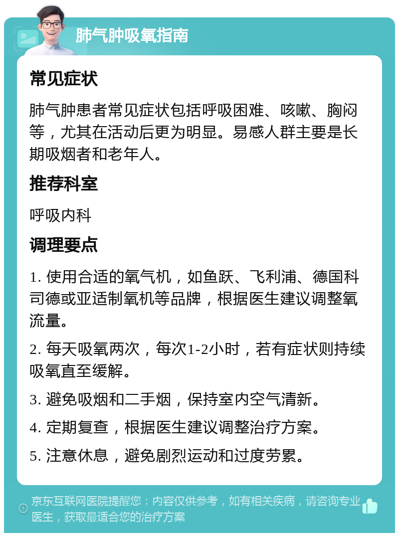 肺气肿吸氧指南 常见症状 肺气肿患者常见症状包括呼吸困难、咳嗽、胸闷等，尤其在活动后更为明显。易感人群主要是长期吸烟者和老年人。 推荐科室 呼吸内科 调理要点 1. 使用合适的氧气机，如鱼跃、飞利浦、德国科司德或亚适制氧机等品牌，根据医生建议调整氧流量。 2. 每天吸氧两次，每次1-2小时，若有症状则持续吸氧直至缓解。 3. 避免吸烟和二手烟，保持室内空气清新。 4. 定期复查，根据医生建议调整治疗方案。 5. 注意休息，避免剧烈运动和过度劳累。