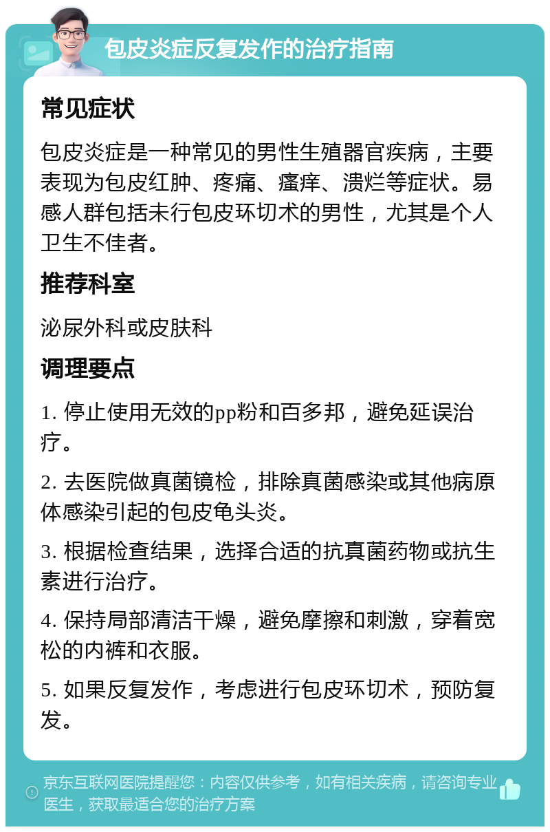 包皮炎症反复发作的治疗指南 常见症状 包皮炎症是一种常见的男性生殖器官疾病，主要表现为包皮红肿、疼痛、瘙痒、溃烂等症状。易感人群包括未行包皮环切术的男性，尤其是个人卫生不佳者。 推荐科室 泌尿外科或皮肤科 调理要点 1. 停止使用无效的pp粉和百多邦，避免延误治疗。 2. 去医院做真菌镜检，排除真菌感染或其他病原体感染引起的包皮龟头炎。 3. 根据检查结果，选择合适的抗真菌药物或抗生素进行治疗。 4. 保持局部清洁干燥，避免摩擦和刺激，穿着宽松的内裤和衣服。 5. 如果反复发作，考虑进行包皮环切术，预防复发。