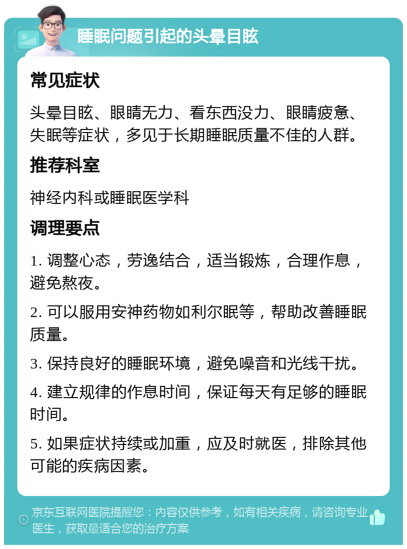 睡眠问题引起的头晕目眩 常见症状 头晕目眩、眼睛无力、看东西没力、眼睛疲惫、失眠等症状，多见于长期睡眠质量不佳的人群。 推荐科室 神经内科或睡眠医学科 调理要点 1. 调整心态，劳逸结合，适当锻炼，合理作息，避免熬夜。 2. 可以服用安神药物如利尔眠等，帮助改善睡眠质量。 3. 保持良好的睡眠环境，避免噪音和光线干扰。 4. 建立规律的作息时间，保证每天有足够的睡眠时间。 5. 如果症状持续或加重，应及时就医，排除其他可能的疾病因素。