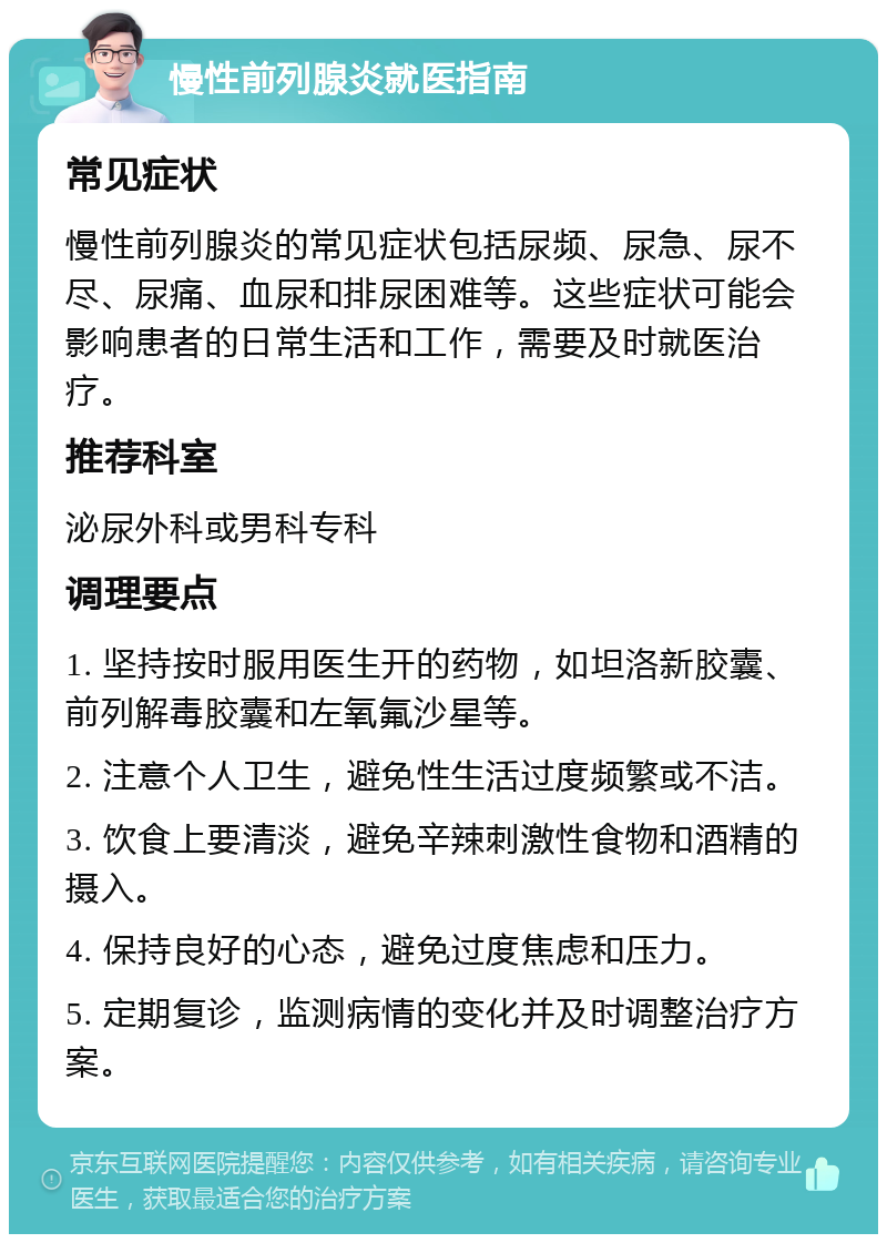 慢性前列腺炎就医指南 常见症状 慢性前列腺炎的常见症状包括尿频、尿急、尿不尽、尿痛、血尿和排尿困难等。这些症状可能会影响患者的日常生活和工作，需要及时就医治疗。 推荐科室 泌尿外科或男科专科 调理要点 1. 坚持按时服用医生开的药物，如坦洛新胶囊、前列解毒胶囊和左氧氟沙星等。 2. 注意个人卫生，避免性生活过度频繁或不洁。 3. 饮食上要清淡，避免辛辣刺激性食物和酒精的摄入。 4. 保持良好的心态，避免过度焦虑和压力。 5. 定期复诊，监测病情的变化并及时调整治疗方案。