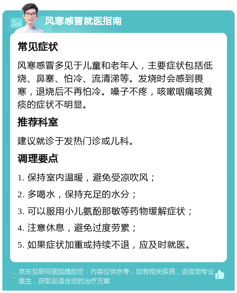 风寒感冒就医指南 常见症状 风寒感冒多见于儿童和老年人，主要症状包括低烧、鼻塞、怕冷、流清涕等。发烧时会感到畏寒，退烧后不再怕冷。嗓子不疼，咳嗽咽痛咳黄痰的症状不明显。 推荐科室 建议就诊于发热门诊或儿科。 调理要点 1. 保持室内温暖，避免受凉吹风； 2. 多喝水，保持充足的水分； 3. 可以服用小儿氨酚那敏等药物缓解症状； 4. 注意休息，避免过度劳累； 5. 如果症状加重或持续不退，应及时就医。