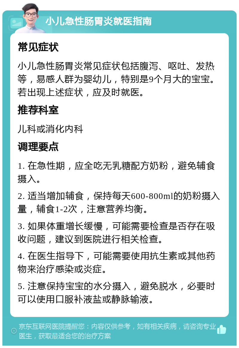 小儿急性肠胃炎就医指南 常见症状 小儿急性肠胃炎常见症状包括腹泻、呕吐、发热等，易感人群为婴幼儿，特别是9个月大的宝宝。若出现上述症状，应及时就医。 推荐科室 儿科或消化内科 调理要点 1. 在急性期，应全吃无乳糖配方奶粉，避免辅食摄入。 2. 适当增加辅食，保持每天600-800ml的奶粉摄入量，辅食1-2次，注意营养均衡。 3. 如果体重增长缓慢，可能需要检查是否存在吸收问题，建议到医院进行相关检查。 4. 在医生指导下，可能需要使用抗生素或其他药物来治疗感染或炎症。 5. 注意保持宝宝的水分摄入，避免脱水，必要时可以使用口服补液盐或静脉输液。