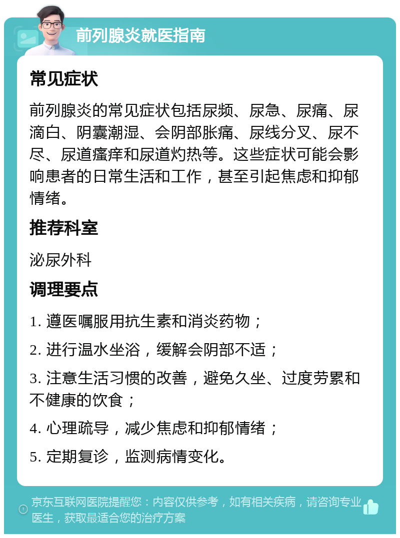 前列腺炎就医指南 常见症状 前列腺炎的常见症状包括尿频、尿急、尿痛、尿滴白、阴囊潮湿、会阴部胀痛、尿线分叉、尿不尽、尿道瘙痒和尿道灼热等。这些症状可能会影响患者的日常生活和工作，甚至引起焦虑和抑郁情绪。 推荐科室 泌尿外科 调理要点 1. 遵医嘱服用抗生素和消炎药物； 2. 进行温水坐浴，缓解会阴部不适； 3. 注意生活习惯的改善，避免久坐、过度劳累和不健康的饮食； 4. 心理疏导，减少焦虑和抑郁情绪； 5. 定期复诊，监测病情变化。