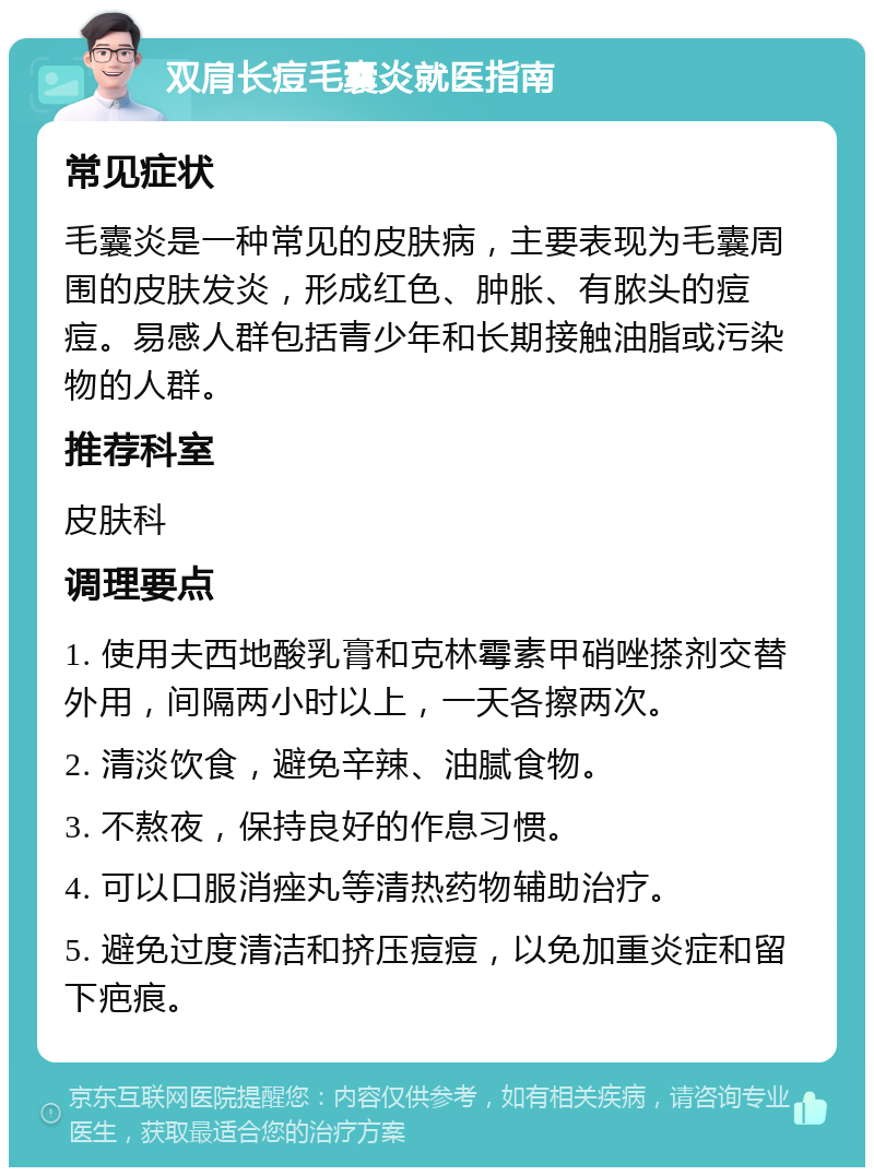 双肩长痘毛囊炎就医指南 常见症状 毛囊炎是一种常见的皮肤病，主要表现为毛囊周围的皮肤发炎，形成红色、肿胀、有脓头的痘痘。易感人群包括青少年和长期接触油脂或污染物的人群。 推荐科室 皮肤科 调理要点 1. 使用夫西地酸乳膏和克林霉素甲硝唑搽剂交替外用，间隔两小时以上，一天各擦两次。 2. 清淡饮食，避免辛辣、油腻食物。 3. 不熬夜，保持良好的作息习惯。 4. 可以口服消痤丸等清热药物辅助治疗。 5. 避免过度清洁和挤压痘痘，以免加重炎症和留下疤痕。