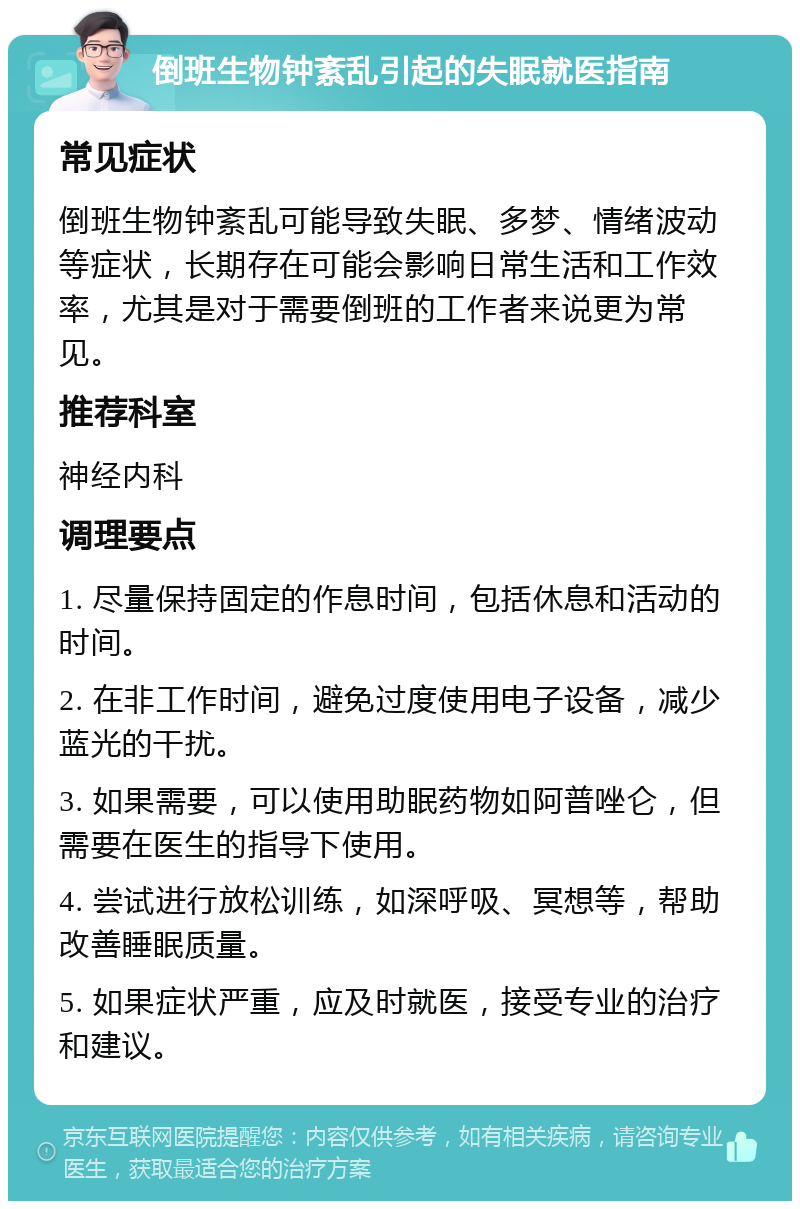 倒班生物钟紊乱引起的失眠就医指南 常见症状 倒班生物钟紊乱可能导致失眠、多梦、情绪波动等症状，长期存在可能会影响日常生活和工作效率，尤其是对于需要倒班的工作者来说更为常见。 推荐科室 神经内科 调理要点 1. 尽量保持固定的作息时间，包括休息和活动的时间。 2. 在非工作时间，避免过度使用电子设备，减少蓝光的干扰。 3. 如果需要，可以使用助眠药物如阿普唑仑，但需要在医生的指导下使用。 4. 尝试进行放松训练，如深呼吸、冥想等，帮助改善睡眠质量。 5. 如果症状严重，应及时就医，接受专业的治疗和建议。