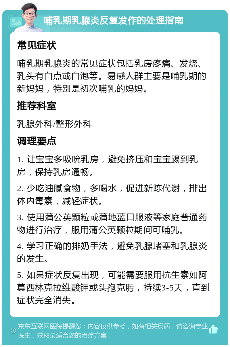 哺乳期乳腺炎反复发作的处理指南 常见症状 哺乳期乳腺炎的常见症状包括乳房疼痛、发烧、乳头有白点或白泡等。易感人群主要是哺乳期的新妈妈，特别是初次哺乳的妈妈。 推荐科室 乳腺外科/整形外科 调理要点 1. 让宝宝多吸吮乳房，避免挤压和宝宝踢到乳房，保持乳房通畅。 2. 少吃油腻食物，多喝水，促进新陈代谢，排出体内毒素，减轻症状。 3. 使用蒲公英颗粒或蒲地蓝口服液等家庭普通药物进行治疗，服用蒲公英颗粒期间可哺乳。 4. 学习正确的排奶手法，避免乳腺堵塞和乳腺炎的发生。 5. 如果症状反复出现，可能需要服用抗生素如阿莫西林克拉维酸钾或头孢克肟，持续3-5天，直到症状完全消失。