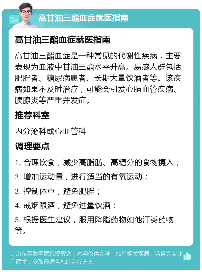 高甘油三酯血症就医指南 高甘油三酯血症就医指南 高甘油三酯血症是一种常见的代谢性疾病，主要表现为血液中甘油三酯水平升高。易感人群包括肥胖者、糖尿病患者、长期大量饮酒者等。该疾病如果不及时治疗，可能会引发心脑血管疾病、胰腺炎等严重并发症。 推荐科室 内分泌科或心血管科 调理要点 1. 合理饮食，减少高脂肪、高糖分的食物摄入； 2. 增加运动量，进行适当的有氧运动； 3. 控制体重，避免肥胖； 4. 戒烟限酒，避免过量饮酒； 5. 根据医生建议，服用降脂药物如他汀类药物等。