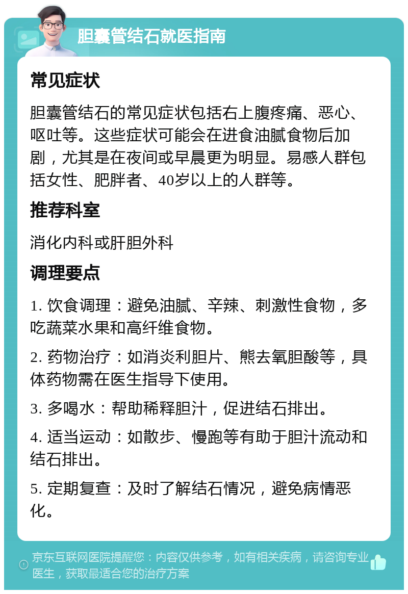 胆囊管结石就医指南 常见症状 胆囊管结石的常见症状包括右上腹疼痛、恶心、呕吐等。这些症状可能会在进食油腻食物后加剧，尤其是在夜间或早晨更为明显。易感人群包括女性、肥胖者、40岁以上的人群等。 推荐科室 消化内科或肝胆外科 调理要点 1. 饮食调理：避免油腻、辛辣、刺激性食物，多吃蔬菜水果和高纤维食物。 2. 药物治疗：如消炎利胆片、熊去氧胆酸等，具体药物需在医生指导下使用。 3. 多喝水：帮助稀释胆汁，促进结石排出。 4. 适当运动：如散步、慢跑等有助于胆汁流动和结石排出。 5. 定期复查：及时了解结石情况，避免病情恶化。