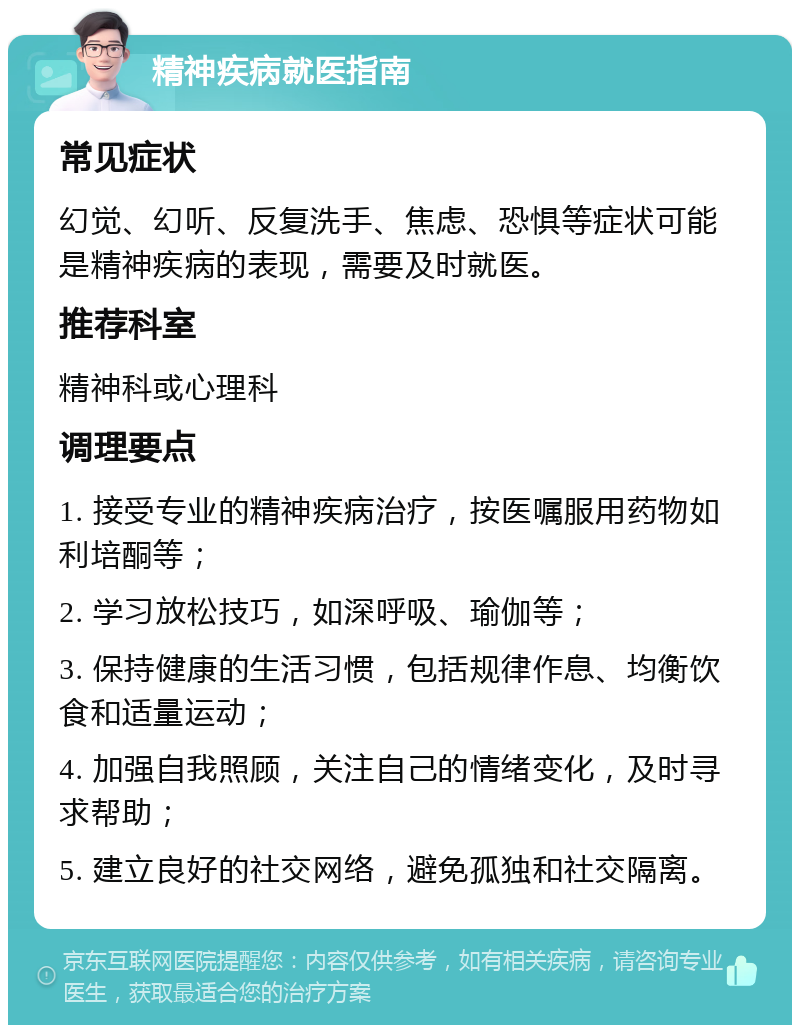 精神疾病就医指南 常见症状 幻觉、幻听、反复洗手、焦虑、恐惧等症状可能是精神疾病的表现，需要及时就医。 推荐科室 精神科或心理科 调理要点 1. 接受专业的精神疾病治疗，按医嘱服用药物如利培酮等； 2. 学习放松技巧，如深呼吸、瑜伽等； 3. 保持健康的生活习惯，包括规律作息、均衡饮食和适量运动； 4. 加强自我照顾，关注自己的情绪变化，及时寻求帮助； 5. 建立良好的社交网络，避免孤独和社交隔离。