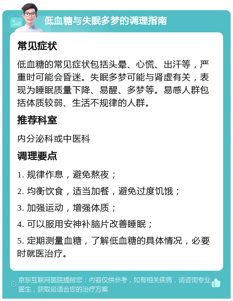 低血糖与失眠多梦的调理指南 常见症状 低血糖的常见症状包括头晕、心慌、出汗等，严重时可能会昏迷。失眠多梦可能与肾虚有关，表现为睡眠质量下降、易醒、多梦等。易感人群包括体质较弱、生活不规律的人群。 推荐科室 内分泌科或中医科 调理要点 1. 规律作息，避免熬夜； 2. 均衡饮食，适当加餐，避免过度饥饿； 3. 加强运动，增强体质； 4. 可以服用安神补脑片改善睡眠； 5. 定期测量血糖，了解低血糖的具体情况，必要时就医治疗。