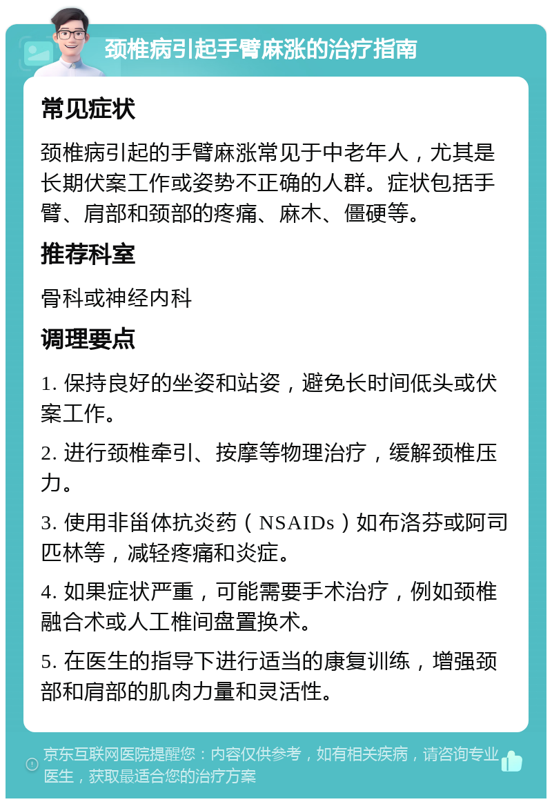 颈椎病引起手臂麻涨的治疗指南 常见症状 颈椎病引起的手臂麻涨常见于中老年人，尤其是长期伏案工作或姿势不正确的人群。症状包括手臂、肩部和颈部的疼痛、麻木、僵硬等。 推荐科室 骨科或神经内科 调理要点 1. 保持良好的坐姿和站姿，避免长时间低头或伏案工作。 2. 进行颈椎牵引、按摩等物理治疗，缓解颈椎压力。 3. 使用非甾体抗炎药（NSAIDs）如布洛芬或阿司匹林等，减轻疼痛和炎症。 4. 如果症状严重，可能需要手术治疗，例如颈椎融合术或人工椎间盘置换术。 5. 在医生的指导下进行适当的康复训练，增强颈部和肩部的肌肉力量和灵活性。