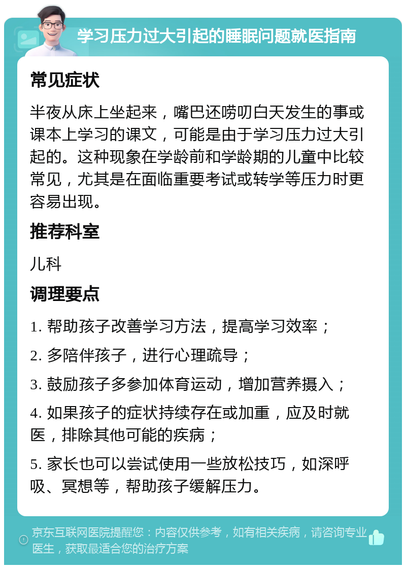 学习压力过大引起的睡眠问题就医指南 常见症状 半夜从床上坐起来，嘴巴还唠叨白天发生的事或课本上学习的课文，可能是由于学习压力过大引起的。这种现象在学龄前和学龄期的儿童中比较常见，尤其是在面临重要考试或转学等压力时更容易出现。 推荐科室 儿科 调理要点 1. 帮助孩子改善学习方法，提高学习效率； 2. 多陪伴孩子，进行心理疏导； 3. 鼓励孩子多参加体育运动，增加营养摄入； 4. 如果孩子的症状持续存在或加重，应及时就医，排除其他可能的疾病； 5. 家长也可以尝试使用一些放松技巧，如深呼吸、冥想等，帮助孩子缓解压力。