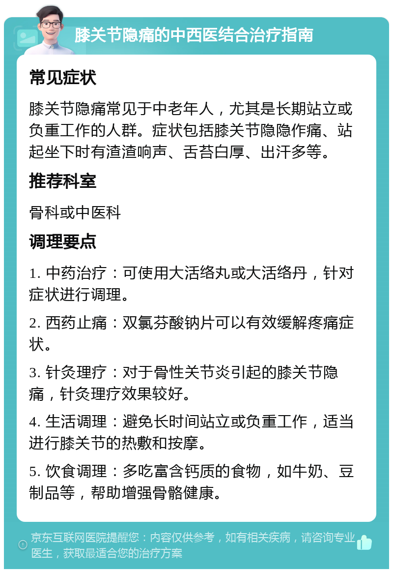 膝关节隐痛的中西医结合治疗指南 常见症状 膝关节隐痛常见于中老年人，尤其是长期站立或负重工作的人群。症状包括膝关节隐隐作痛、站起坐下时有渣渣响声、舌苔白厚、出汗多等。 推荐科室 骨科或中医科 调理要点 1. 中药治疗：可使用大活络丸或大活络丹，针对症状进行调理。 2. 西药止痛：双氯芬酸钠片可以有效缓解疼痛症状。 3. 针灸理疗：对于骨性关节炎引起的膝关节隐痛，针灸理疗效果较好。 4. 生活调理：避免长时间站立或负重工作，适当进行膝关节的热敷和按摩。 5. 饮食调理：多吃富含钙质的食物，如牛奶、豆制品等，帮助增强骨骼健康。