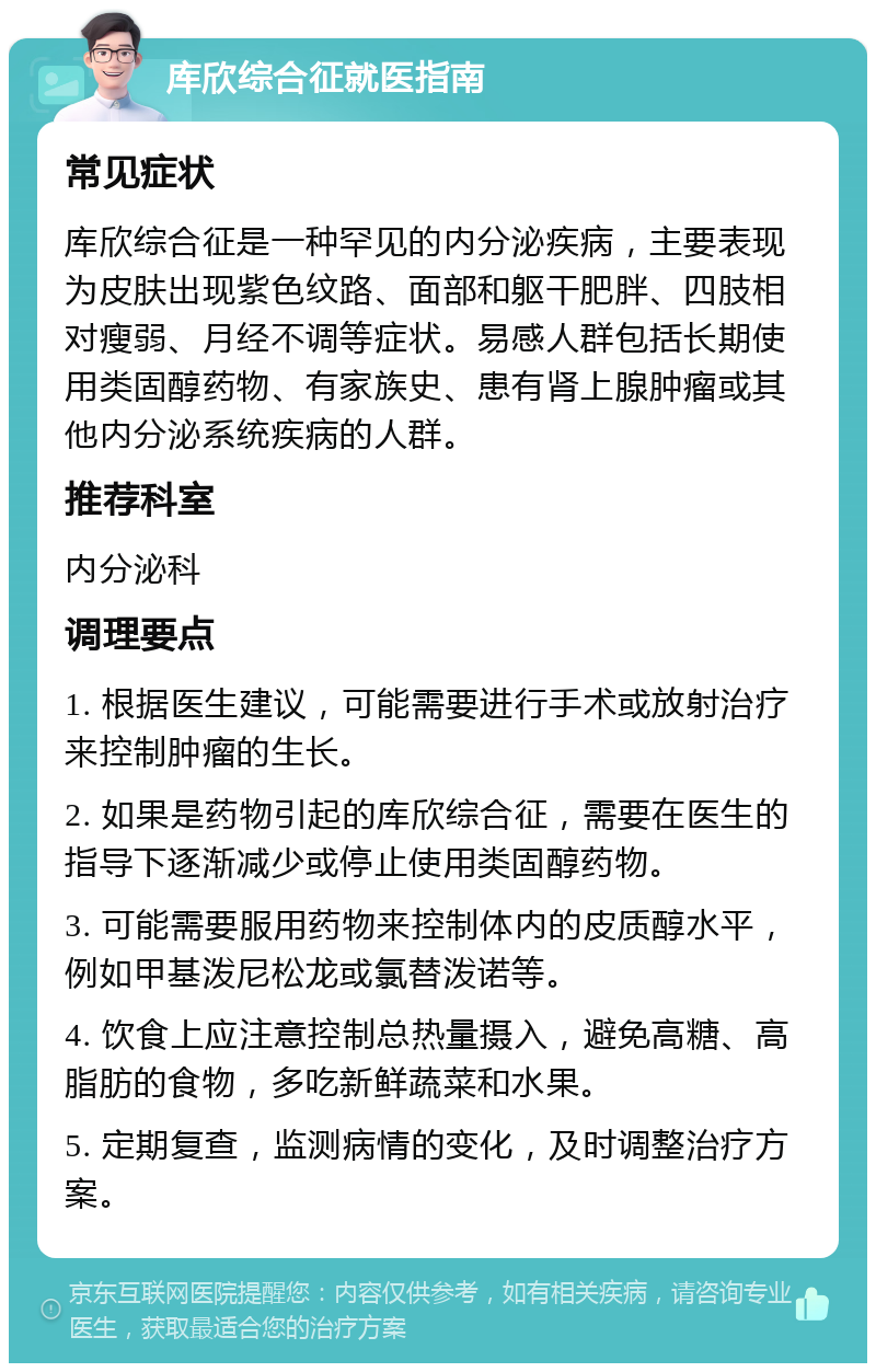 库欣综合征就医指南 常见症状 库欣综合征是一种罕见的内分泌疾病，主要表现为皮肤出现紫色纹路、面部和躯干肥胖、四肢相对瘦弱、月经不调等症状。易感人群包括长期使用类固醇药物、有家族史、患有肾上腺肿瘤或其他内分泌系统疾病的人群。 推荐科室 内分泌科 调理要点 1. 根据医生建议，可能需要进行手术或放射治疗来控制肿瘤的生长。 2. 如果是药物引起的库欣综合征，需要在医生的指导下逐渐减少或停止使用类固醇药物。 3. 可能需要服用药物来控制体内的皮质醇水平，例如甲基泼尼松龙或氯替泼诺等。 4. 饮食上应注意控制总热量摄入，避免高糖、高脂肪的食物，多吃新鲜蔬菜和水果。 5. 定期复查，监测病情的变化，及时调整治疗方案。