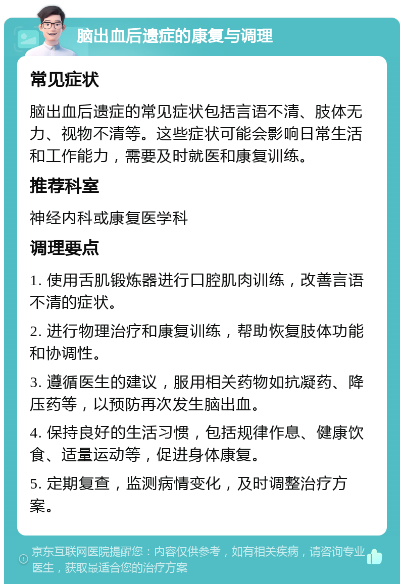 脑出血后遗症的康复与调理 常见症状 脑出血后遗症的常见症状包括言语不清、肢体无力、视物不清等。这些症状可能会影响日常生活和工作能力，需要及时就医和康复训练。 推荐科室 神经内科或康复医学科 调理要点 1. 使用舌肌锻炼器进行口腔肌肉训练，改善言语不清的症状。 2. 进行物理治疗和康复训练，帮助恢复肢体功能和协调性。 3. 遵循医生的建议，服用相关药物如抗凝药、降压药等，以预防再次发生脑出血。 4. 保持良好的生活习惯，包括规律作息、健康饮食、适量运动等，促进身体康复。 5. 定期复查，监测病情变化，及时调整治疗方案。