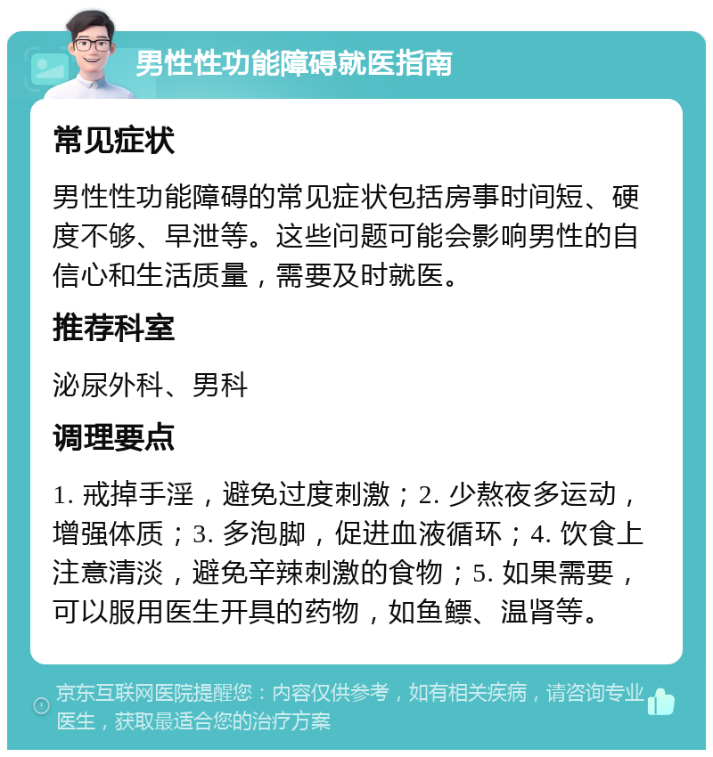 男性性功能障碍就医指南 常见症状 男性性功能障碍的常见症状包括房事时间短、硬度不够、早泄等。这些问题可能会影响男性的自信心和生活质量，需要及时就医。 推荐科室 泌尿外科、男科 调理要点 1. 戒掉手淫，避免过度刺激；2. 少熬夜多运动，增强体质；3. 多泡脚，促进血液循环；4. 饮食上注意清淡，避免辛辣刺激的食物；5. 如果需要，可以服用医生开具的药物，如鱼鳔、温肾等。