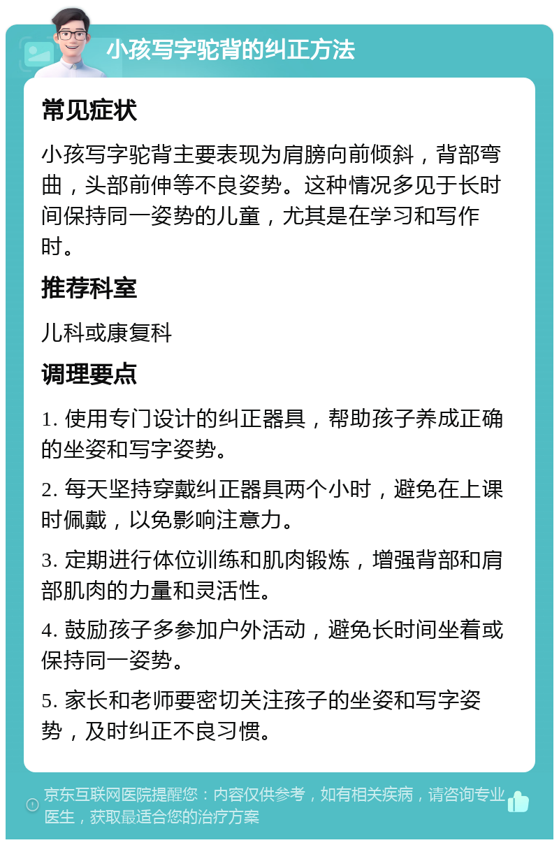 小孩写字驼背的纠正方法 常见症状 小孩写字驼背主要表现为肩膀向前倾斜，背部弯曲，头部前伸等不良姿势。这种情况多见于长时间保持同一姿势的儿童，尤其是在学习和写作时。 推荐科室 儿科或康复科 调理要点 1. 使用专门设计的纠正器具，帮助孩子养成正确的坐姿和写字姿势。 2. 每天坚持穿戴纠正器具两个小时，避免在上课时佩戴，以免影响注意力。 3. 定期进行体位训练和肌肉锻炼，增强背部和肩部肌肉的力量和灵活性。 4. 鼓励孩子多参加户外活动，避免长时间坐着或保持同一姿势。 5. 家长和老师要密切关注孩子的坐姿和写字姿势，及时纠正不良习惯。